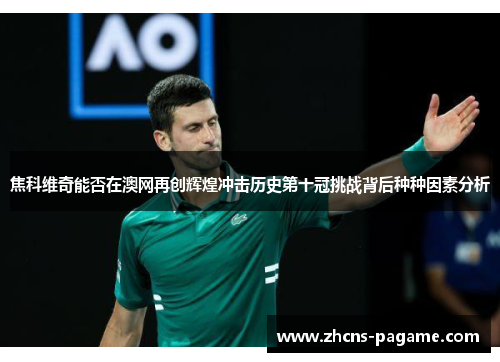 焦科维奇能否在澳网再创辉煌冲击历史第十冠挑战背后种种因素分析 焦科维奇能否在澳网再创辉煌冲击历史第十冠挑战背后种种因素分析