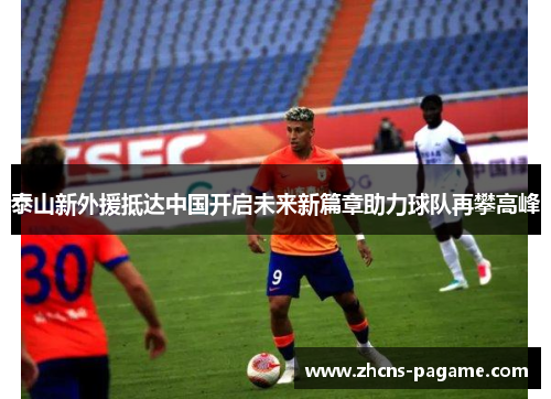 泰山新外援抵达中国开启未来新篇章助力球队再攀高峰
