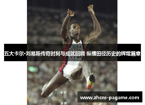 五大卡尔·刘易斯传奇时刻与成就回顾 纵横田径历史的辉煌篇章
