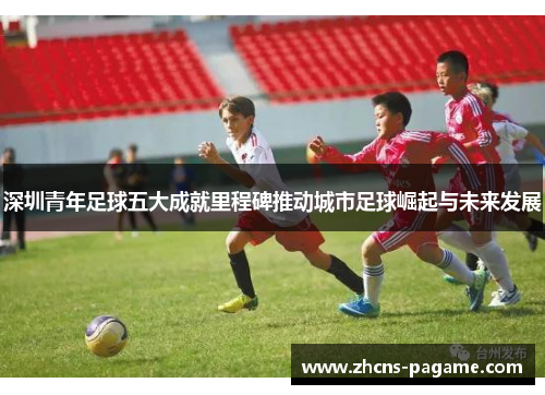 深圳青年足球五大成就里程碑推动城市足球崛起与未来发展