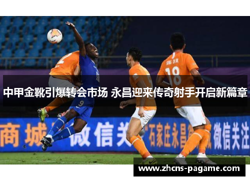 中甲金靴引爆转会市场 永昌迎来传奇射手开启新篇章