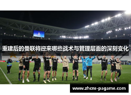 重建后的曼联将迎来哪些战术与管理层面的深刻变化 重建后的曼联将迎来哪些战术与管理层面的深刻变化