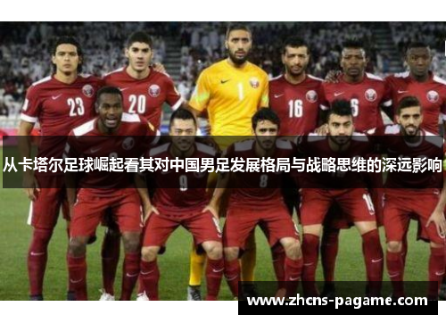 从卡塔尔足球崛起看其对中国男足发展格局与战略思维的深远影响 从卡塔尔足球崛起看其对中国男足发展格局与战略思维的深远影响
