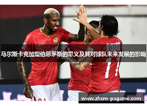 马尔斯卡克加盟伯恩茅斯的意义及其对球队未来发展的影响